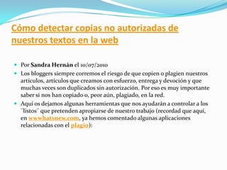 Cómo detectar copias no autorizadas de
nuestros textos en la web
 Por Sandra Hernán el 10/07/2010
 Los bloggers siempre corremos el riesgo de que copien o plagien nuestros
artículos, artículos que creamos con esfuerzo, entrega y devoción y que
muchas veces son duplicados sin autorización. Por eso es muy importante
saber si nos han copiado o, peor aún, plagiado, en la red.
 Aquí os dejamos algunas herramientas que nos ayudarán a controlar a los
¨listos¨ que pretenden apropiarse de nuestro trabajo (recordad que aquí,
en wwwhatsnew.com, ya hemos comentado algunas aplicaciones
relacionadas con el plagio):
 