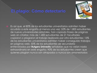  Es así que, el 80% de los estudiantes universitarios admiten haber
acudido a este engaño al menos una vez; 52% de 1.800 estudiantes
de nueve universidades estatales, han copiado frases de páginas
web sin citarlas; más de 1.400 estudiantes de 21 facultades
copiaron o plagiaron el trabajo realizado por otro estudiantes; 15%
de los estudiantes universitarios admiten haber conseguido trabajos
en páginas web; 50% de los estudiantes de secundaria
entrevistados por Rutgers Univesity señalaron que no veían nada
extraordinario en este engaño; 90% de los estudiantes creen que
quienes plagian nunca son atrapados o nunca son amonestados
 