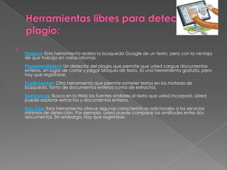 
Plagium: Esta herramienta realiza la búsqueda Google de un texto, pero con la ventaja
de que trabaja en varios idiomas.
PlagiarismDetect: Un detector del plagio que permite que usted cargue documentos
enteros, en lugar de cortar y pegar bloques de texto. Es una herramienta gratuita, pero
hay que registrarse.
Duplichecker: Otra herramienta que permite someter textos en los motores de
búsqueda, tanto de documentos enteros como de extractos.
SeeSources: Busca en la Web las fuentes similares al texto que usted incorporó. Usted
puede explorar extractos y documentos enteros.
Doc Cop: Esta herramienta ofrece algunas características adicionales a los servicios
mínimos de detección. Por ejemplo, usted puede comparar las similitudes entre dos
documentos. Sin embargo, hay que registrarse.
 