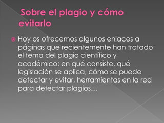  Hoy os ofrecemos algunos enlaces a
páginas que recientemente han tratado
el tema del plagio científico y
académico: en qué consiste, qué
legislación se aplica, cómo se puede
detectar y evitar, herramientas en la red
para detectar plagios…
 