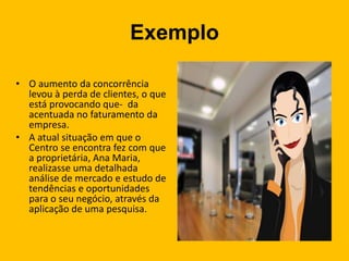 Exemplo
• O aumento da concorrência
levou à perda de clientes, o que
está provocando que- da
acentuada no faturamento da
empresa.
• A atual situação em que o
Centro se encontra fez com que
a proprietária, Ana Maria,
realizasse uma detalhada
análise de mercado e estudo de
tendências e oportunidades
para o seu negócio, através da
aplicação de uma pesquisa.
 
