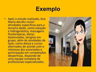 Exemplo
• Após o estudo realizado, Ana
Maria decidiu incluir
atividades específicas para a
terceira idade, como natação
e hidroginástica, massagens
fisioterápicas, dietas
balanceadas, terapias em
grupo, além de atividades de
lazer, como dança e cursos
alternados de acordo com o
interesse dos associados e
participação em competições
desportivas, dispondo de
uma equipe completa de
profissionais especializados.
 