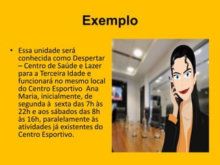 Exemplo
• Essa unidade será
conhecida como Despertar
– Centro de Saúde e Lazer
para a Terceira Idade e
funcionará no mesmo local
do Centro Esportivo Ana
Maria, inicialmente, de
segunda à sexta das 7h às
22h e aos sábados das 8h
às 16h, paralelamente às
atividades já existentes do
Centro Esportivo.
 