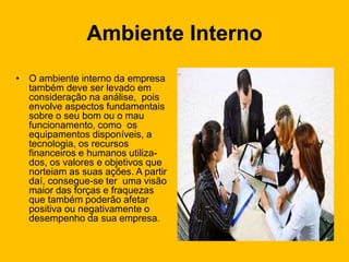 Ambiente Interno
• O ambiente interno da empresa
também deve ser levado em
consideração na análise, pois
envolve aspectos fundamentais
sobre o seu bom ou o mau
funcionamento, como os
equipamentos disponíveis, a
tecnologia, os recursos
financeiros e humanos utiliza-
dos, os valores e objetivos que
norteiam as suas ações. A partir
daí, consegue-se ter uma visão
maior das forças e fraquezas
que também poderão afetar
positiva ou negativamente o
desempenho da sua empresa.
 