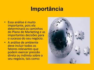 Importância
• Essa análise é muito
importante, pois ela
determinará os caminhos
do Plano de Marketing e as
importantes decisões para
o sucesso do seu negócio.
• A análise de ambiente
deve incluir todos os
fatores relevantes que
podem exercer pressão
direta ou indireta sobre o
seu negócio, tais como:
 
