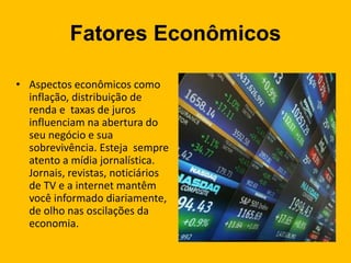 Fatores Econômicos
• Aspectos econômicos como
inflação, distribuição de
renda e taxas de juros
influenciam na abertura do
seu negócio e sua
sobrevivência. Esteja sempre
atento a mídia jornalística.
Jornais, revistas, noticiários
de TV e a internet mantêm
você informado diariamente,
de olho nas oscilações da
economia.
 