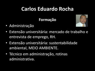 Carlos Eduardo Rocha
Formação
• Administração
• Extensão universitária: mercado de trabalho e
entrevista de emprego, RH.
• Extensão universitária: sustentabilidade
ambiental, MEIO AMBIENTE.
• Técnico em administração, rotinas
administrativa.
 