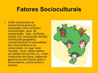 Fatores Socioculturais
• Estão relacionados às
aracterísticas gerais da
população, como tamanho,
concentração, grau de
escolaridade, sexo, profissão,
estado civil, composição familiar,
distribuição geográfica,
comportamento e necessidades
dos consumidores e da
comunidade na qual está
inserido. Esses dados podem
ser obtidos em jornais, re- vistas,
instituições de classe, órgãos do
governo ou até mesmo junto a
fornecedores, concorrentes e
clientes.
 