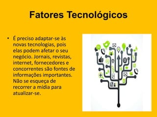Fatores Tecnológicos
• É preciso adaptar-se às
novas tecnologias, pois
elas podem afetar o seu
negócio. Jornais, revistas,
internet, fornecedores e
concorrentes são fontes de
informações importantes.
Não se esqueça de
recorrer a mídia para
atualizar-se.
 
