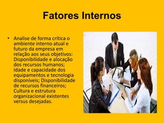 Fatores Internos
• Analise de forma crítica o
ambiente interno atual e
futuro da empresa em
relação aos seus objetivos:
Disponibilidade e alocação
dos recursos humanos;
Idade e capacidade dos
equipamentos e tecnologia
disponíveis; Disponibilidade
de recursos financeiros;
Cultura e estrutura
organizacional existentes
versus desejadas.
 