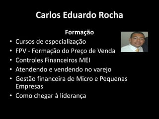 Carlos Eduardo Rocha
Formação
• Cursos de especialização
• FPV - Formação do Preço de Venda
• Controles Financeiros MEI
• Atendendo e vendendo no varejo
• Gestão financeira de Micro e Pequenas
Empresas
• Como chegar à liderança
 
