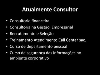 Atualmente Consultor
• Consultoria financeira
• Consultoria na Gestão Empresarial
• Recrutamento e Seleção
• Treinamento Atendimento Call Center sac.
• Curso de departamento pessoal
• Curso de segurança das informações no
ambiente corporativo
 