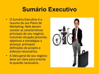Sumário Executivo
• O Sumário Executivo é o
resumo do seu Plano de
Marketing. Nele devem
constar as características
principais do seu negócio,
incluindo situação presente,
objetivos e estratégias a
alcançar, principais
definições do projeto e
esforços necessários.
• A ideia geral do seu negócio
deve ser clara para orientá-
lo quando necessário.
 