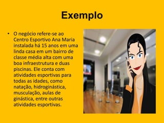 Exemplo
• O negócio refere-se ao
Centro Esportivo Ana Maria
instalada há 15 anos em uma
linda casa em um bairro de
classe média alta com uma
boa infraestrutura e duas
piscinas. Ele conta com
atividades esportivas para
todas as idades, como
natação, hidroginástica,
musculação, aulas de
ginástica, entre outras
atividades esportivas.
 