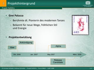Projekthintergrund
Projekt PalOOCa



       Gret Palucca

             −   Berühmte dt. Pionierin des modernen Tanzes
             −   Bekannt für neue Wege, fröhlichen Stil
                 und Energie


       Projektentwicklung

                             Ankündigung
                                                                                        Alpha
             Idee


                  Okt. 2006                   Jan. 2007                   May 2007              März. 2008


                                                                                    Release
                                                                                   Candidate

© Christian Schieder, Andreas Schneider : Projekt PalOOCa : Forum BI&EII : CeBIT 2008                        S. 3
 