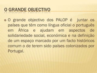O GRANDE OBJECTIVO

 O grande objectivo dos PALOP é juntar os
 países que têm como língua oficial o português
 em África e ajudam em aspectos de
 solidariedade social, económica e na definição
 de um espaço marcado por um facto históricos
 comum o de terem sido países colonizados por
 Portugal.
 