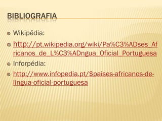 BIBLIOGRAFIA

 Wikipédia:
 http://pt.wikipedia.org/wiki/Pa%C3%ADses_Af
 ricanos_de_L%C3%ADngua_Oficial_Portuguesa
 Inforpédia:
 http://www.infopedia.pt/$paises-africanos-de-
 lingua-oficial-portuguesa
 