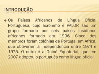 INTRODUÇÃO

 Os Países Africanos de Língua Oficial
 Portuguesa, cujo acrónimo é PALOP, são um
 grupo formado por seis países lusófonos
 africanos formado em 1996. Cinco dos
 membros foram colónias de Portugal em África,
 que obtiveram a independência entre 1974 e
 1975. O outro é a Guiné Equatorial, que em
 2007 adoptou o português como língua oficial.
 