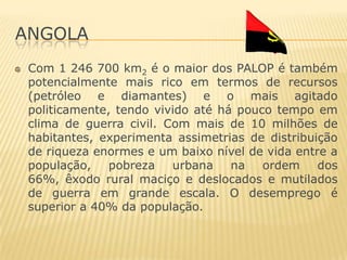ANGOLA
 Com 1 246 700 km2 é o maior dos PALOP é também
 potencialmente mais rico em termos de recursos
 (petróleo e diamantes) e o mais agitado
 politicamente, tendo vivido até há pouco tempo em
 clima de guerra civil. Com mais de 10 milhões de
 habitantes, experimenta assimetrias de distribuição
 de riqueza enormes e um baixo nível de vida entre a
 população,    pobreza   urbana    na   ordem    dos
 66%, êxodo rural maciço e deslocados e mutilados
 de guerra em grande escala. O desemprego é
 superior a 40% da população.
 