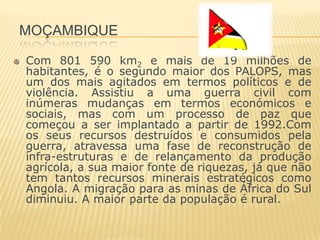 MOÇAMBIQUE

Com 801 590 km2 e mais de 19 milhões de
habitantes, é o segundo maior dos PALOPS, mas
um dos mais agitados em termos políticos e de
violência. Assistiu a uma guerra civil com
inúmeras mudanças em termos económicos e
sociais, mas com um processo de paz que
começou a ser implantado a partir de 1992.Com
os seus recursos destruídos e consumidos pela
guerra, atravessa uma fase de reconstrução de
infra-estruturas e de relançamento da produção
agrícola, a sua maior fonte de riquezas, já que não
tem tantos recursos minerais estratégicos como
Angola. A migração para as minas de África do Sul
diminuiu. A maior parte da população é rural.
 