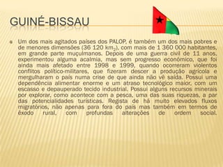 GUINÉ-BISSAU
 Um dos mais agitados países dos PALOP, é também um dos mais pobres e
 de menores dimensões (36 120 km2), com mais de 1 360 000 habitantes,
 em grande parte muçulmanos. Depois de uma guerra civil de 11 anos,
 experimentou alguma acalmia, mas sem progresso económico, que foi
 ainda mais afetado entre 1998 e 1999, quando ocorreram violentos
 conflitos político-militares, que fizeram descer a produção agrícola e
 mergulharam o país numa crise de que ainda não vê saída. Possui uma
 dependência alimentar enorme e um atraso tecnológico maior, com um
 escasso e depauperado tecido industrial. Possui alguns recursos minerais
 por explorar, como acontece com a pesca, uma das suas riquezas, a par
 das potencialidades turísticas. Regista de há muito elevados fluxos
 migratórios, não apenas para fora do país mas também em termos de
 êxodo rural, com profundas alterações de ordem social.
 