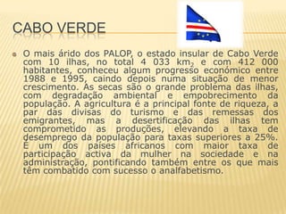 CABO VERDE
 O mais árido dos PALOP, o estado insular de Cabo Verde
 com 10 ilhas, no total 4 033 km2 e com 412 000
 habitantes, conheceu algum progresso económico entre
 1988 e 1995, caindo depois numa situação de menor
 crescimento. As secas são o grande problema das ilhas,
 com degradação ambiental e empobrecimento da
 população. A agricultura é a principal fonte de riqueza, a
 par das divisas do turismo e das remessas dos
 emigrantes, mas a desertificação das ilhas tem
 comprometido as produções, elevando a taxa de
 desemprego da população para taxas superiores a 25%.
 É um dos países africanos com maior taxa de
 participação activa da mulher na sociedade e na
 administração, pontificando também entre os que mais
 têm combatido com sucesso o analfabetismo.
 