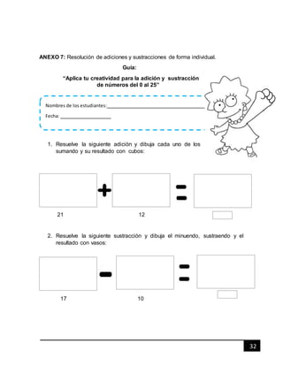 32
ANEXO 7: Resolución de adiciones y sustracciones de forma individual.
Guía:
“Aplica tu creatividad para la adición y sustracción
de números del 0 al 25”
1. Resuelve la siguiente adición y dibuja cada uno de los
sumando y su resultado con cubos:
21 12
2. Resuelve la siguiente sustracción y dibuja el minuendo, sustraendo y el
resultado con vasos:
17 10
Nombres de los estudiantes:
Fecha:
 