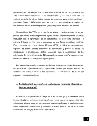 9
con el recurso, para lograr una comprensión profunda de los conocimientos. En
este contexto las características de los estados sólido y gaseoso, la utilización de
material concreto de cubos, globos y vasos de agua para que puedan cuantificar y
manipular. Bruner (1997) plantea entonces que todo conocimiento es aprendido por
uno mismo a través de la manipulación y la participación dinámica del alumno.
Se consideran las TICS, en el uso de un video, como herramienta de apoyo,
porque este medio en el aula puede de alguna manera ofrecer un entorno distinto y
motivador para el aprendizaje de los estudiantes, así el docente interactúa de
manera dinámica con los niños y se aprende de una forma simbólica y pictórica.
Esto concuerda con lo que plantea Morrisey (2006) la utilización de contenidos
digitales de buena calidad enriquece el aprendizaje y puede, a través de
simulaciones y animaciones, ilustrar conceptos para la comprensión de los
estudiantes. Es decir, el uso de las TIC apoya el proceso de enseñanza/aprendizaje
desde una experiencia más activa y participativa.
Las evaluaciones serán formativas, es decir de procesos por medio de desarrollo
de actividades, experimentación y exposiciones orales, por lo que además se
realizara una autoevaluación a los estudiantes, coevaluaciones de cierre del
proyecto y heteroevaluaciones.
.
4. Factibilidad del proyecto (recursos humanos, materiales o financieros,
tiempos asociados)
Al analizar la implementación del proyecto es factible, ya que se cuenta con 8
horas pedagógicas y disposiciónde la profesora mentora para el proyecto integrado,
estudiantes y futura docente, con recursos proporcionados por el establecimiento,
como proyectores, computador y parlantes. Además está el uso de TICS como
herramienta de apoyo y formativa de aprendizaje.
 