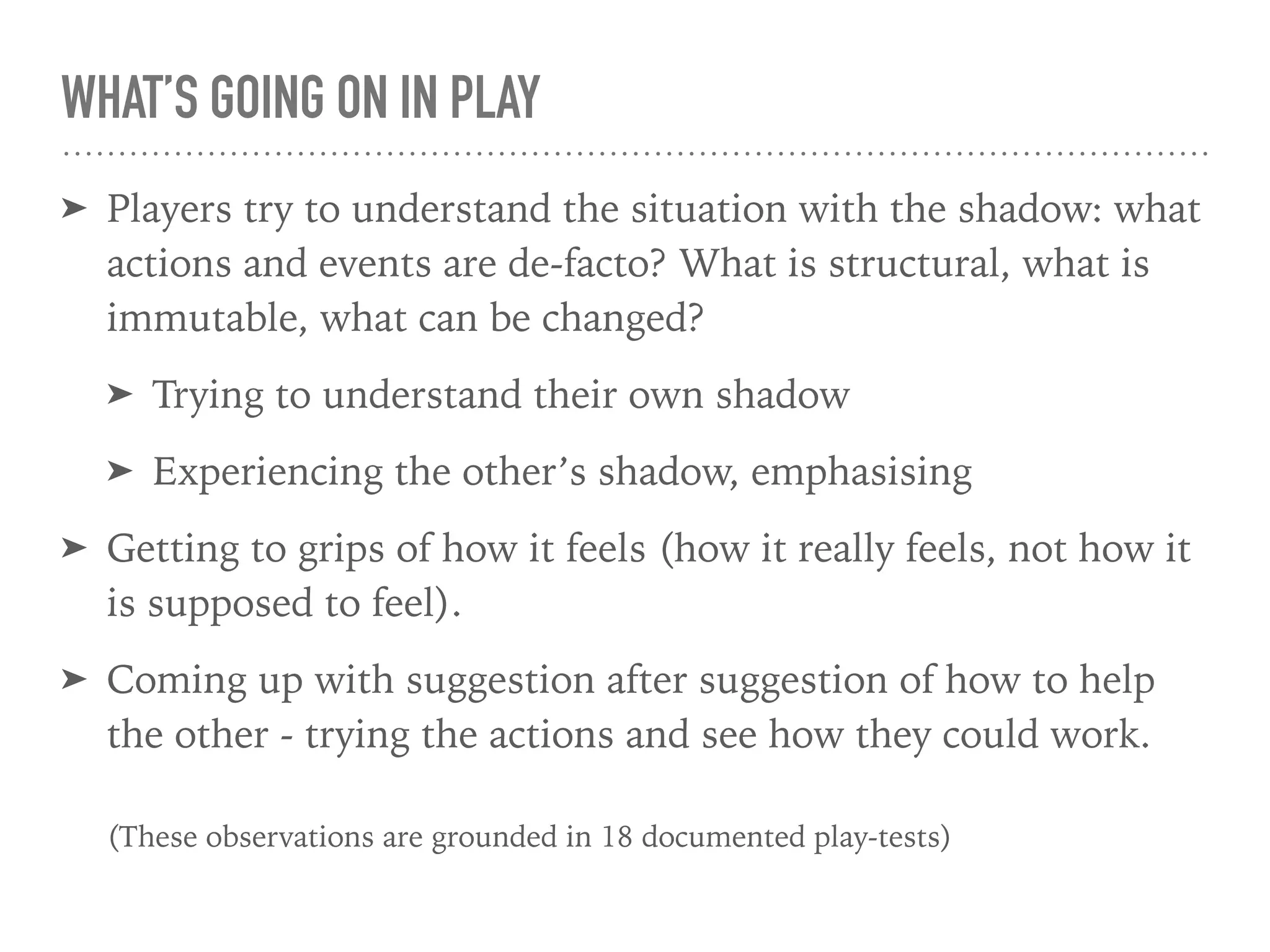WHAT’S GOING ON IN PLAY
➤ Players try to understand the situation with the shadow: what
actions and events are de-facto? What is structural, what is
immutable, what can be changed?
➤ Trying to understand their own shadow
➤ Experiencing the other’s shadow, emphasising
➤ Getting to grips of how it feels (how it really feels, not how it
is supposed to feel).
➤ Coming up with suggestion after suggestion of how to help
the other - trying the actions and see how they could work.  
 
(These observations are grounded in 18 documented play-tests)
 