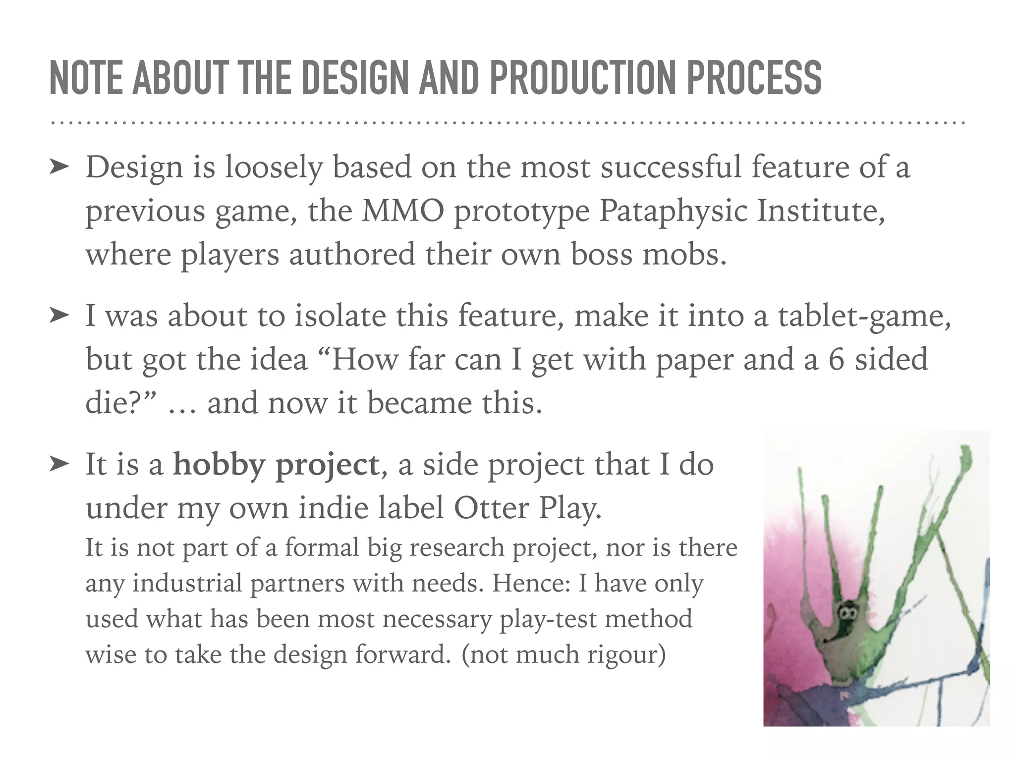 NOTE ABOUT THE DESIGN AND PRODUCTION PROCESS
➤ Design is loosely based on the most successful feature of a
previous game, the MMO prototype Pataphysic Institute,
where players authored their own boss mobs.
➤ I was about to isolate this feature, make it into a tablet-game,
but got the idea “How far can I get with paper and a 6 sided
die?” … and now it became this.
➤ It is a hobby project, a side project that I do  
under my own indie label Otter Play.  
It is not part of a formal big research project, nor is there  
any industrial partners with needs. Hence: I have only  
used what has been most necessary play-test method  
wise to take the design forward. (not much rigour)
 