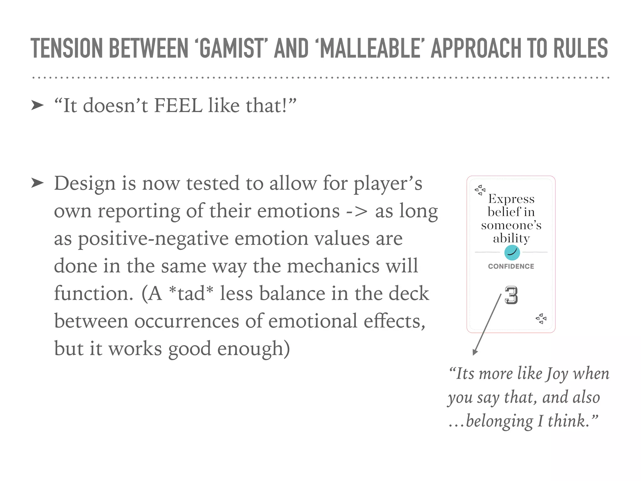 TENSION BETWEEN ‘GAMIST’ AND ‘MALLEABLE’ APPROACH TO RULES
➤ “It doesn’t FEEL like that!”
➤ Design is now tested to allow for player’s
own reporting of their emotions -> as long
as positive-negative emotion values are
done in the same way the mechanics will
function. (A *tad* less balance in the deck
between occurrences of emotional eﬀects,
but it works good enough)
Express
belief in
someone’s
ability
Confidence
3
“Its more like Joy when  
you say that, and also 
…belonging I think.”
 