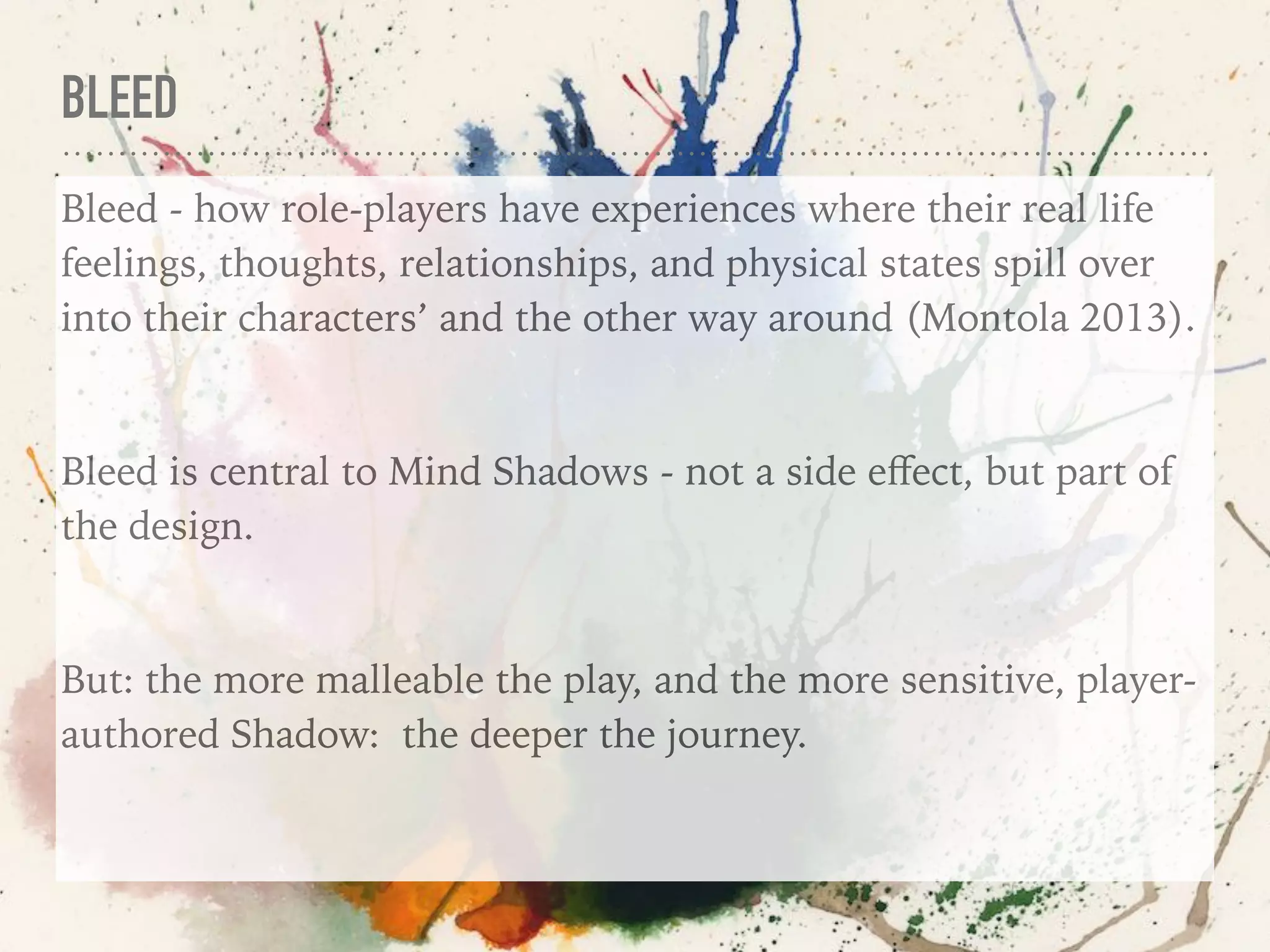 BLEED
Bleed - how role-players have experiences where their real life
feelings, thoughts, relationships, and physical states spill over
into their characters’ and the other way around (Montola 2013).
Bleed is central to Mind Shadows - not a side eﬀect, but part of
the design.
But: the more malleable the play, and the more sensitive, player-
authored Shadow: the deeper the journey.
 