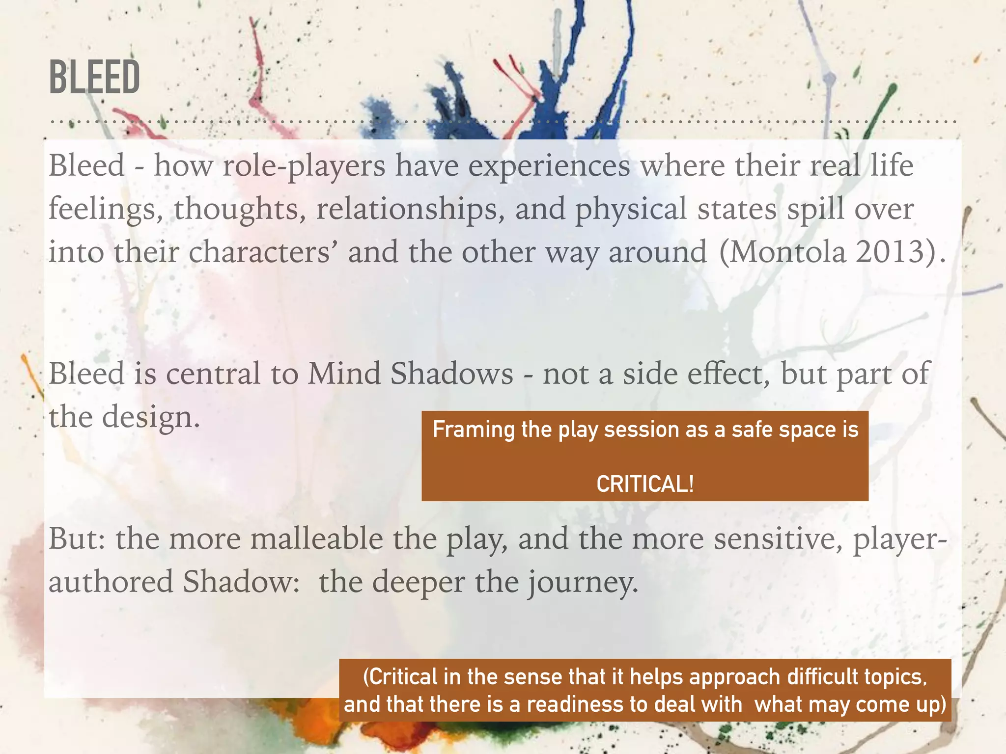 BLEED
Bleed - how role-players have experiences where their real life
feelings, thoughts, relationships, and physical states spill over
into their characters’ and the other way around (Montola 2013).
Bleed is central to Mind Shadows - not a side eﬀect, but part of
the design.
But: the more malleable the play, and the more sensitive, player-
authored Shadow: the deeper the journey.
Framing the play session as a safe space is
CRITICAL!
(Critical in the sense that it helps approach difficult topics,
and that there is a readiness to deal with what may come up)
 