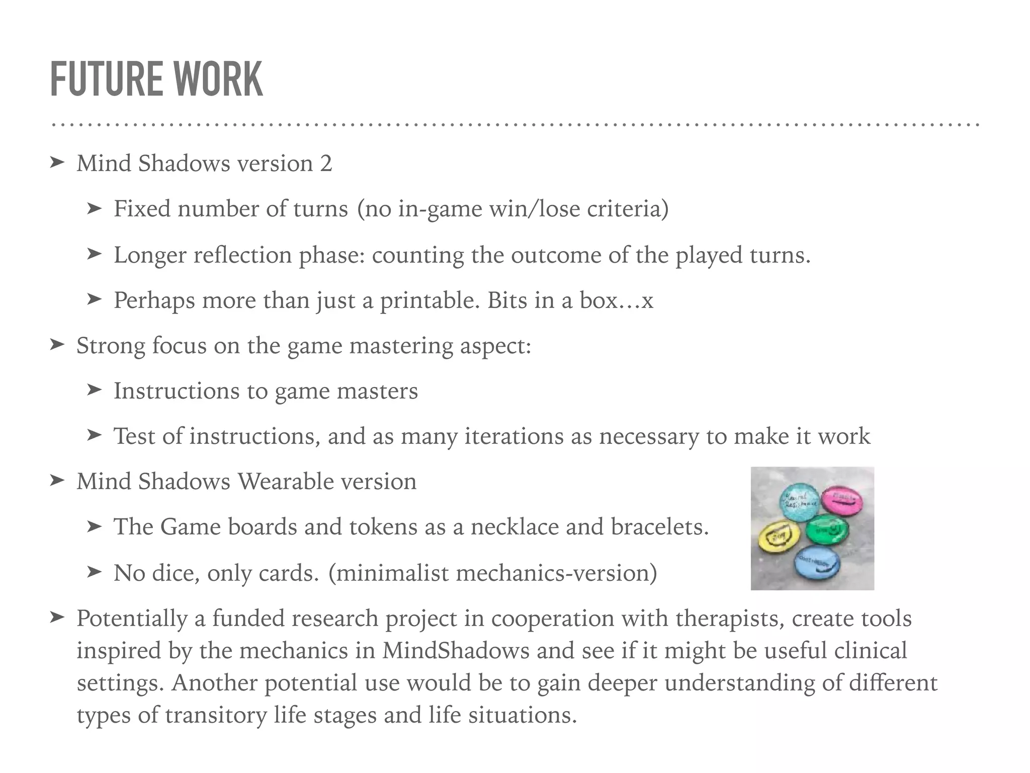 FUTURE WORK
➤ Mind Shadows version 2
➤ Fixed number of turns (no in-game win/lose criteria)
➤ Longer reﬂection phase: counting the outcome of the played turns.
➤ Perhaps more than just a printable. Bits in a box…x
➤ Strong focus on the game mastering aspect:
➤ Instructions to game masters
➤ Test of instructions, and as many iterations as necessary to make it work
➤ Mind Shadows Wearable version
➤ The Game boards and tokens as a necklace and bracelets.
➤ No dice, only cards. (minimalist mechanics-version)
➤ Potentially a funded research project in cooperation with therapists, create tools
inspired by the mechanics in MindShadows and see if it might be useful clinical
settings. Another potential use would be to gain deeper understanding of diﬀerent
types of transitory life stages and life situations.
 