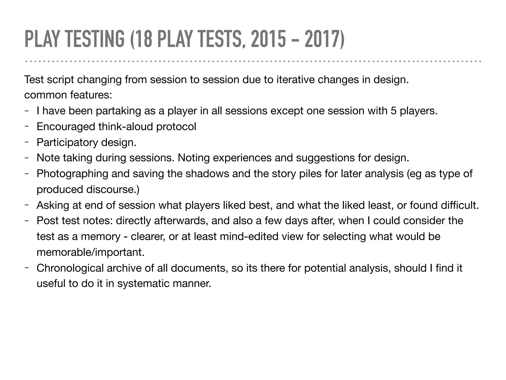 PLAY TESTING (18 PLAY TESTS, 2015 - 2017)
Test script changing from session to session due to iterative changes in design.

common features:

- I have been partaking as a player in all sessions except one session with 5 players.

- Encouraged think-aloud protocol

- Participatory design. 

- Note taking during sessions. Noting experiences and suggestions for design.

- Photographing and saving the shadows and the story piles for later analysis (eg as type of
produced discourse.)

- Asking at end of session what players liked best, and what the liked least, or found diﬃcult. 

- Post test notes: directly afterwards, and also a few days after, when I could consider the
test as a memory - clearer, or at least mind-edited view for selecting what would be
memorable/important.

- Chronological archive of all documents, so its there for potential analysis, should I ﬁnd it
useful to do it in systematic manner.
 