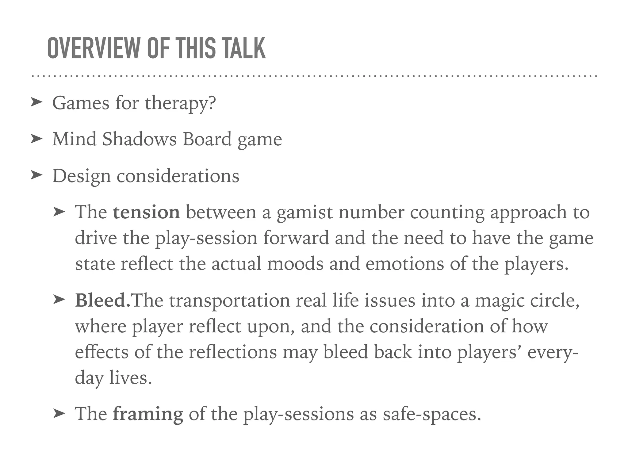 OVERVIEW OF THIS TALK
➤ Games for therapy?
➤ Mind Shadows Board game
➤ Design considerations
➤ The tension between a gamist number counting approach to
drive the play-session forward and the need to have the game
state reﬂect the actual moods and emotions of the players.
➤ Bleed.The transportation real life issues into a magic circle,
where player reﬂect upon, and the consideration of how
eﬀects of the reﬂections may bleed back into players’ every-
day lives.
➤ The framing of the play-sessions as safe-spaces.
 