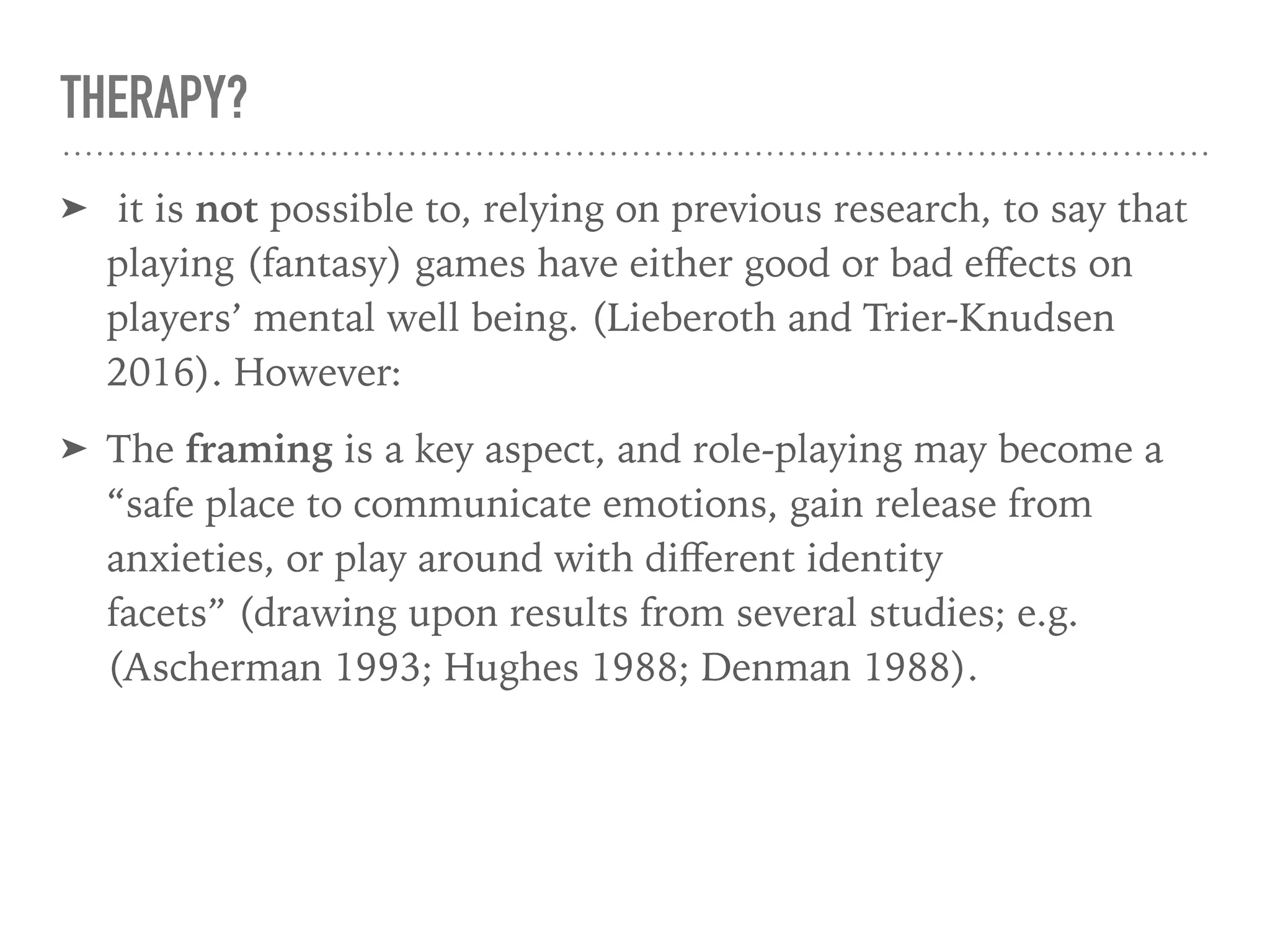 THERAPY?
➤ it is not possible to, relying on previous research, to say that
playing (fantasy) games have either good or bad eﬀects on
players’ mental well being. (Lieberoth and Trier-Knudsen
2016). However:
➤ The framing is a key aspect, and role-playing may become a
“safe place to communicate emotions, gain release from
anxieties, or play around with diﬀerent identity
facets” (drawing upon results from several studies; e.g.
(Ascherman 1993; Hughes 1988; Denman 1988).
 