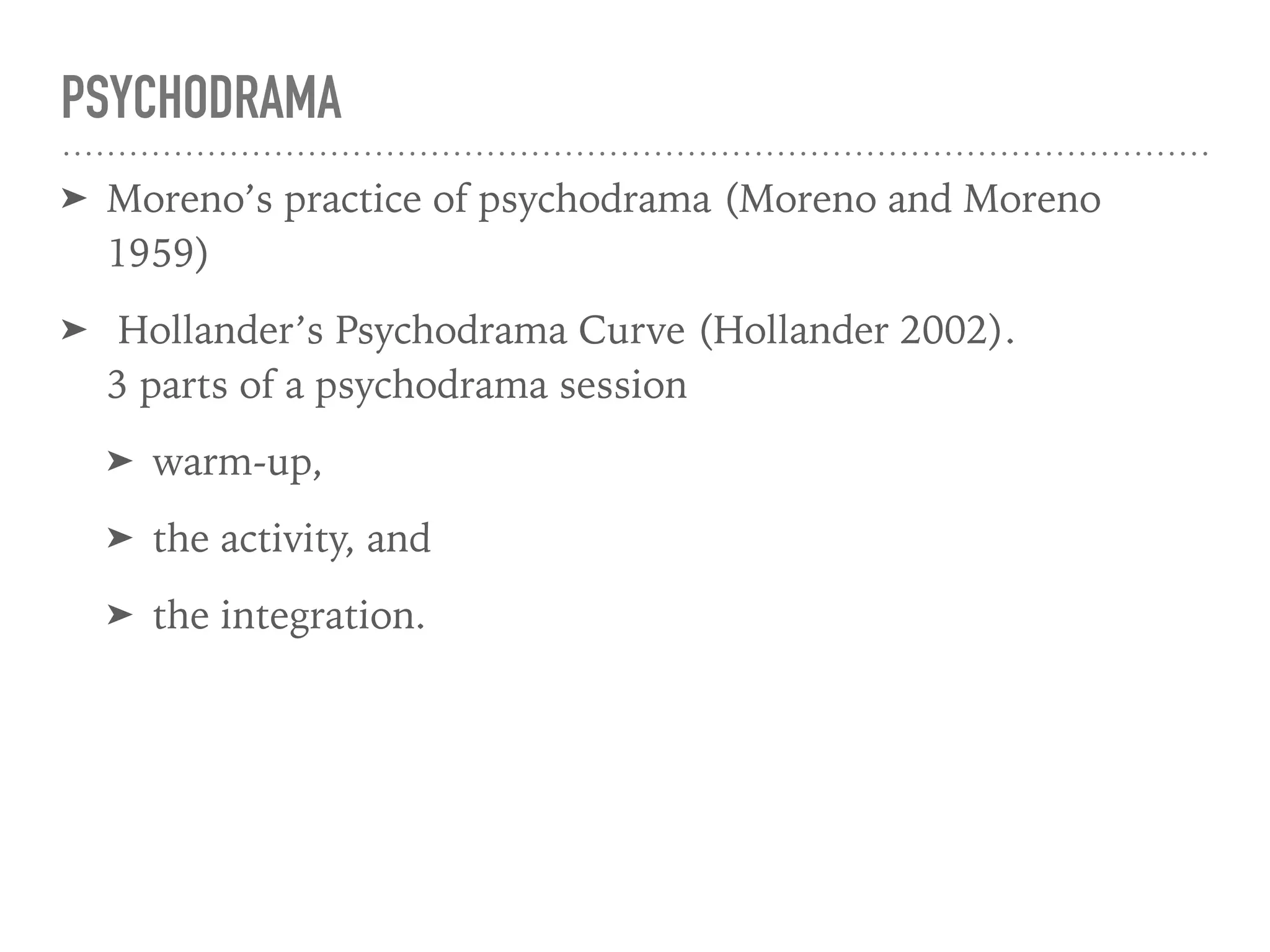 PSYCHODRAMA
➤ Moreno’s practice of psychodrama (Moreno and Moreno
1959)
➤ Hollander’s Psychodrama Curve (Hollander 2002).  
3 parts of a psychodrama session
➤ warm-up,
➤ the activity, and
➤ the integration.
 