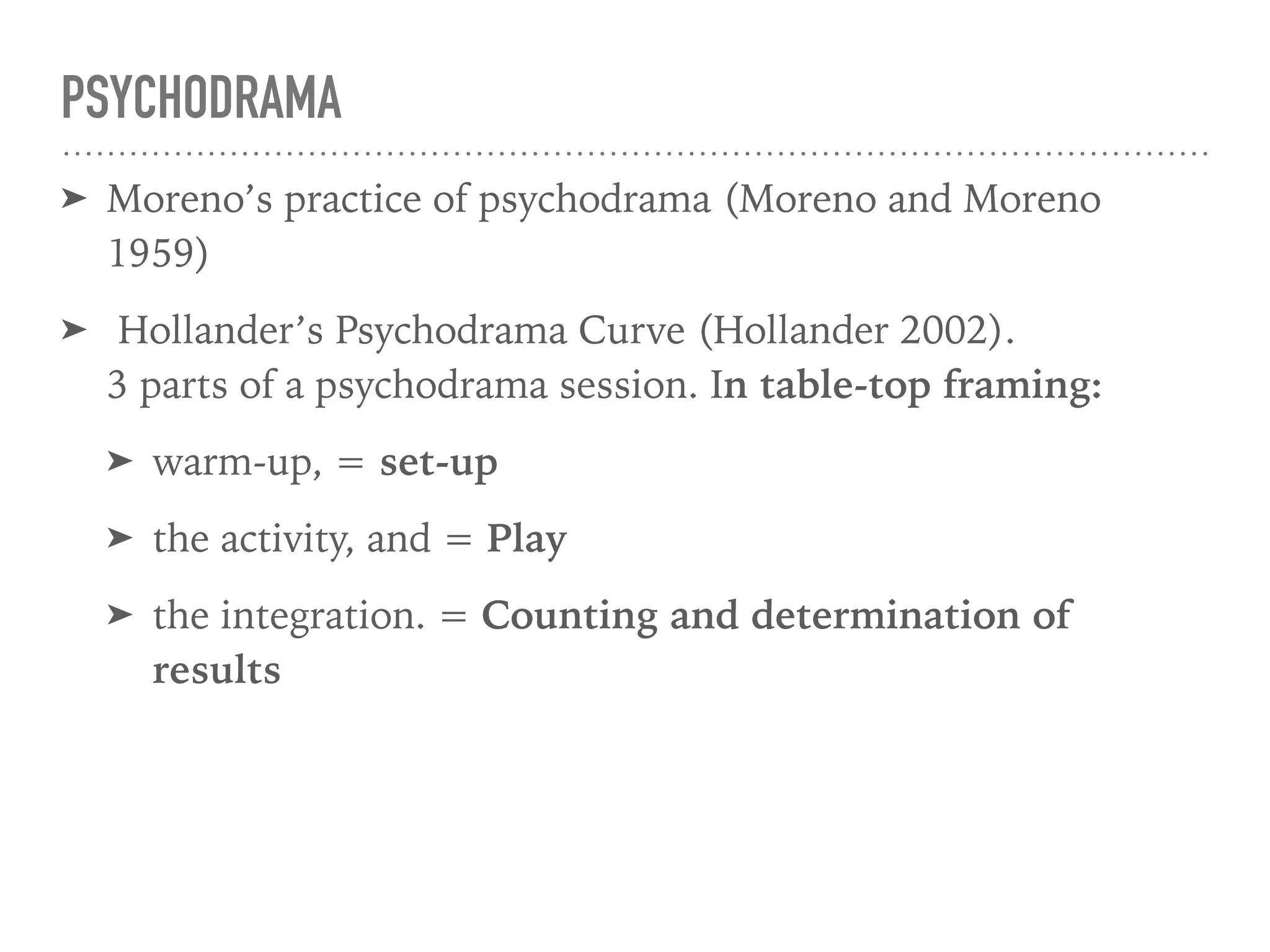 PSYCHODRAMA
➤ Moreno’s practice of psychodrama (Moreno and Moreno
1959)
➤ Hollander’s Psychodrama Curve (Hollander 2002).  
3 parts of a psychodrama session. In table-top framing:
➤ warm-up, = set-up
➤ the activity, and = Play
➤ the integration. = Counting and determination of
results
 