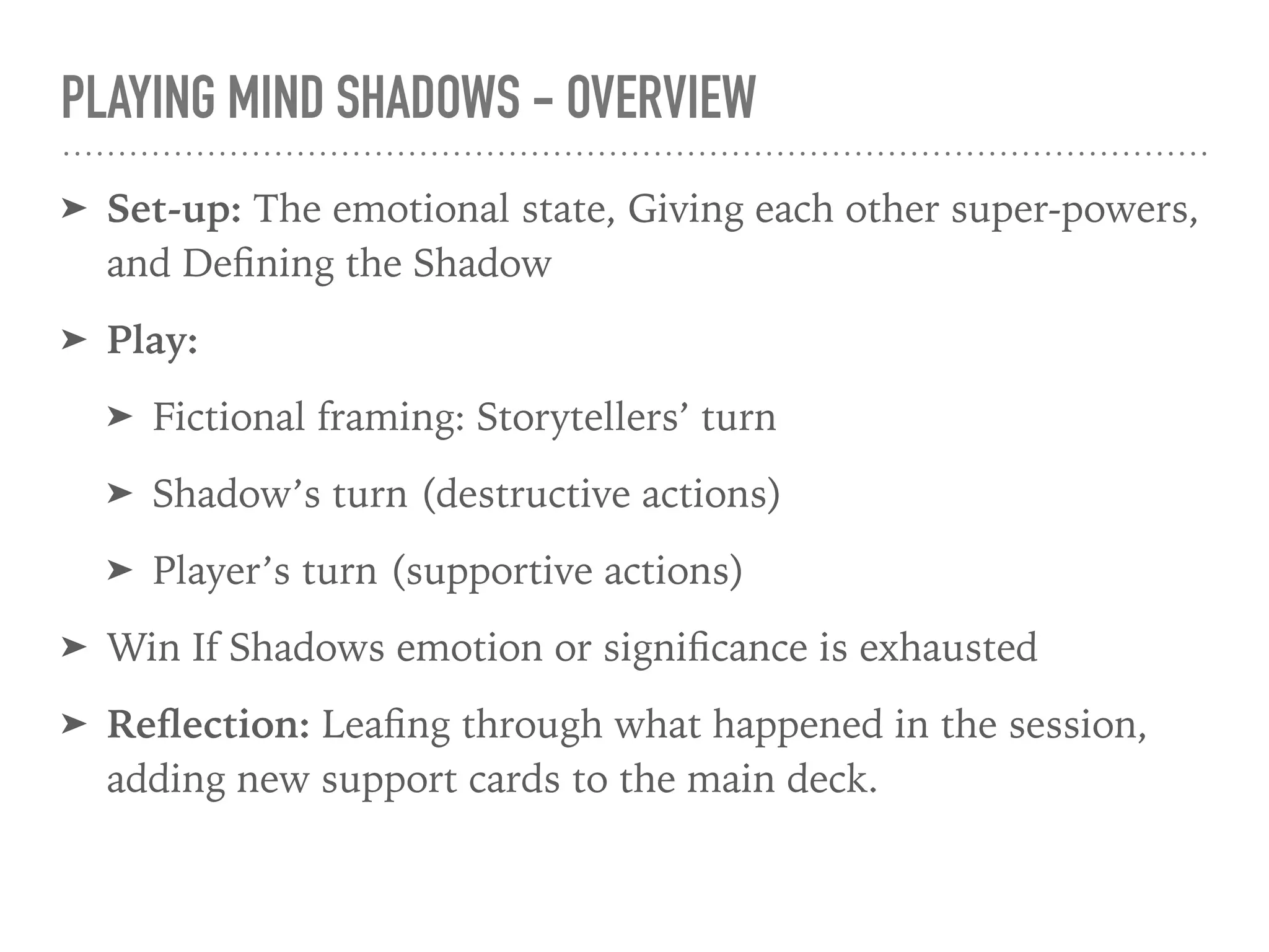 PLAYING MIND SHADOWS - OVERVIEW
➤ Set-up: The emotional state, Giving each other super-powers,
and Deﬁning the Shadow
➤ Play:
➤ Fictional framing: Storytellers’ turn
➤ Shadow’s turn (destructive actions)
➤ Player’s turn (supportive actions)
➤ Win If Shadows emotion or signiﬁcance is exhausted
➤ Reﬂection: Leaﬁng through what happened in the session,
adding new support cards to the main deck.
 