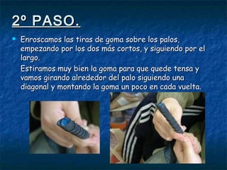 2º PASO.2º PASO.
 Enroscamos las tiras de goma sobre los palos,Enroscamos las tiras de goma sobre los palos,
empezando por los dos más cortos, y siguiendo por elempezando por los dos más cortos, y siguiendo por el
largo.largo.
Estiramos muy bien la goma para que quede tensa yEstiramos muy bien la goma para que quede tensa y
vamos girando alrededor del palo siguiendo unavamos girando alrededor del palo siguiendo una
diagonal y montando la goma un poco en cada vuelta.diagonal y montando la goma un poco en cada vuelta.
 