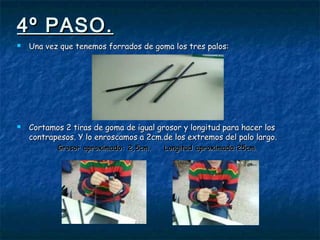 4º PASO.4º PASO.
 Una vez que tenemos forrados de goma los tres palos:Una vez que tenemos forrados de goma los tres palos:
 Cortamos 2 tiras de goma de igual grosor y longitud para hacer losCortamos 2 tiras de goma de igual grosor y longitud para hacer los
contrapesos. Y lo enroscamos a 2cm.de los extremos del palo largo.contrapesos. Y lo enroscamos a 2cm.de los extremos del palo largo.
Grosor aproximado: 2,5cm. Longitud aproximada:25cm.Grosor aproximado: 2,5cm. Longitud aproximada:25cm.
 