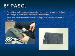 5º PASO.5º PASO.
 Por último colocaremos unos adornos en los extremos del paloPor último colocaremos unos adornos en los extremos del palo
más largo, a continuación de los contrapesos.más largo, a continuación de los contrapesos.
Para ello recortaremos unos rectángulos de goma y haremosPara ello recortaremos unos rectángulos de goma y haremos
flecos.flecos.
 