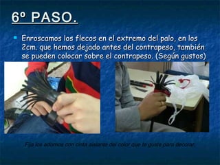 6º PASO.6º PASO.
 Enroscamos los flecos en el extremo del palo, en losEnroscamos los flecos en el extremo del palo, en los
2cm. que hemos dejado antes del contrapeso, también2cm. que hemos dejado antes del contrapeso, también
se pueden colocar sobre el contrapeso. (Según gustos)se pueden colocar sobre el contrapeso. (Según gustos)
Fija los adornos con cinta aislante del color que te guste para decorar.
 