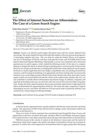 Article
The Effect of Internet Searches on Afforestation:
The Case of a Green Search Engine
Pedro Palos-Sanchez 1,2,* ID
and Jose Ramon Saura 3,* ID
1 Department of Business Management, University of Extremadura, Av. Universidad, s/n,
10003 Cáceres, Spain
2 Department of Business Organization, Marketing and Market Research, International University of La Rioja,
Av. de la Paz, 137, 26006 Logroño, Spain
3 Department of Business and Economics, Rey Juan Carlos University, Paseo Artilleros s/n,
28027 Madrid, Spain
* Correspondence: ppalos@unex.es (P.P.-S.); joseramon.saura@urjc.es (J.R.S.);
Tel.: +34-927-257-480 (P.P.-S.); +34-91-488-80-11 (J.R.S.)
Received: 17 November 2017; Accepted: 19 January 2018; Published: 23 January 2018
Abstract: Ecosia is an Internet search engine that plants trees with the income obtained from
advertising. This study explored the factors that affect the adoption of Ecosia.org from the perspective
of technology adoption and trust. This was done by using the Unified Theory of Acceptance
and Use of Technology (UTAUT2) and then analyzing the results with PLS-SEM (Partial Least
Squares-Structural Equation Modeling). Subsequently, a survey was conducted with a structured
questionnaire on search engines, which yielded the following results: (1) the idea of a company
helping to mitigate the effects of climate change by planting trees is well received by Internet users.
However, few people accept the idea of changing their habits from using traditional search engines;
(2) Ecosia is a search engine believed to have higher compatibility rates, and needing less hardware
resources, and (3) ecological marketing is an appropriate and future strategy that can increase the
intention to use a technological product. Based on the results obtained, this study shows that a search
engine or other service provided by the Internet, which can be audited (visits, searches, files, etc.), can
also contribute to curb the effects of deforestation and climate change. In addition, companies, and
especially technological start-ups, are advised to take into account that users feel better using these
tools. Finally, this study urges foundations and non-governmental organizations to fight against the
effects of deforestation by supporting these initiatives. The study also urges companies to support
technological services, and follow the behavior of Ecosia.org in order to positively influence user
satisfaction by using ecological marketing strategies.
Keywords: search internet; Ecosia; google; UTAUT2 model; ecological marketing; PLS
1. Introduction
In the last decade, organizations have quickly adapted to the Internet, social networks, and search
engines. The appearance of Web 2.0 has allowed users to design, create, and produce content and
activities on the Internet [1].
These new forms of online expression have transformed and changed the ideas of users and
organizations so that they can achieve their goals. Therefore, Web 2.0, Social Media, and search engines
have transformed how users obtain information about the topics that interest them on the Internet [2].
With the increase in the volume of content on the Internet in recent years and the search for
information using search engines, the quality and speed of information sources has increased its
potential. To achieve this, search engines have increased their efforts to apply quality filters that group
Forests 2018, 9, 51; doi:10.3390/f9020051 www.mdpi.com/journal/forests
 