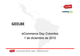 GEELBE

           eCommerce Day Colombia
            1 de diciembre de 2010



  eCommerce DAY Colombia – Bogotá - 1 de diciembre del 2010
 