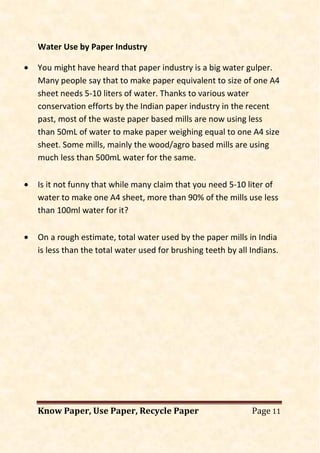 Know Paper, Use Paper, Recycle Paper Page 11
Water Use by Paper Industry
• You might have heard that paper industry is a big water gulper.
Many people say that to make paper equivalent to size of one A4
sheet needs 5-10 liters of water. Thanks to various water
conservation efforts by the Indian paper industry in the recent
past, most of the waste paper based mills are now using less
than 50mL of water to make paper weighing equal to one A4 size
sheet. Some mills, mainly the wood/agro based mills are using
much less than 500mL water for the same.
• Is it not funny that while many claim that you need 5-10 liter of
water to make one A4 sheet, more than 90% of the mills use less
than 100ml water for it?
• On a rough estimate, total water used by the paper mills in India
is less than the total water used for brushing teeth by all Indians.
 