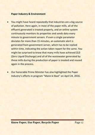 Know Paper, Use Paper, Recycle Paper Page 12
Paper Industry & Environment
• You might have heard repeatedly that industries are a big source
of pollution. Here again, in most of the paper mills, all of the
effluent generated is treated properly, and an online system
continuously monitors its properties and sends data every
minute to government servers. If even a single parameter
deviates for more than 15 minutes, an automatic alert is
generated from government server, which has to be replied
within time, indicating the action taken report for the same. You
might be surprised to know that many mills have achieved ZLD
(Zero Liquid Discharge) and all of the wastewater generated by
these mills during the production of paper is treated and reused
again in the process.
• Our honorable Prime Minister has also highlighted the Paper
Industry’s efforts in program “Mann ki Baat” on April 24, 2016.
 