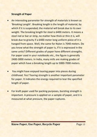 Know Paper, Use Paper, Recycle Paper Page 13
Strength of Paper
• An interesting parameter for strength of materials is known as
‘Breaking Length’. Breaking length is the length of material, by
which if it is suspended; the material will break due to its own
weight. The breaking length for steel is 6400 meters. It means a
steel rod or bar or strip, no matter how thick or thin it is, will
break due to gravity if a 6400 meter long uniform piece of it is
hanged from space. Well, the same for Nylon is 7040 meters. Do
you know what the strength of paper is, if it is expressed in the
same units? Different grades of paper have different strengths.
For paper used in your notebooks etc., the figure is generally
2400-3000 meters. In India, many mills are making grades of
paper which have a breaking length up to 5000-7000 meters.
• You might have enjoyed tearing paper into pieces during
childhood. Yes! Tearing strength is another important parameter
for paper. It indicates the energy required to tear the specified
length of paper.
• For kraft paper used for packing purposes, bursting strength is
important. A pressure is applied on a sample of paper, and it is
measured at what pressure, the paper ruptures.
 