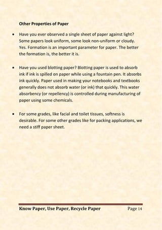 Know Paper, Use Paper, Recycle Paper Page 14
Other Properties of Paper
• Have you ever observed a single sheet of paper against light?
Some papers look uniform, some look non-uniform or cloudy.
Yes. Formation is an important parameter for paper. The better
the formation is, the better it is.
• Have you used blotting paper? Blotting paper is used to absorb
ink if ink is spilled on paper while using a fountain pen. It absorbs
ink quickly. Paper used in making your notebooks and textbooks
generally does not absorb water (or ink) that quickly. This water
absorbency (or repellency) is controlled during manufacturing of
paper using some chemicals.
• For some grades, like facial and toilet tissues, softness is
desirable. For some other grades like for packing applications, we
need a stiff paper sheet.
 